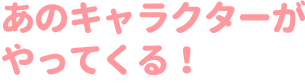 あのキャラクターがやってくる！