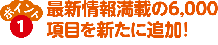 ポイント①　最新情報満載の6,000項目を新たに追加！