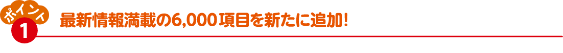 ポイント①　最新情報満載の6,000項目を新たに追加！
