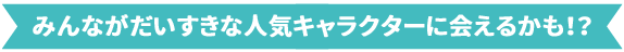 みんながだいすきな人気キャラクターに会えるかも！？