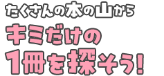 たくさんの本の山からキミだけの１冊を探そう！