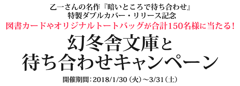 乙一さんの名作『暗いところで待ち合わせ』限定カバー・リリース記念。図書カードやオリジナルトートバッグが合計150名様に当たる！幻冬舎文庫と待ち合わせキャンペーン　開催期間：2018/1/30（火）～3/31（土）