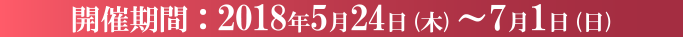開催期間：2018年5月24日(木)～7月1日(日)