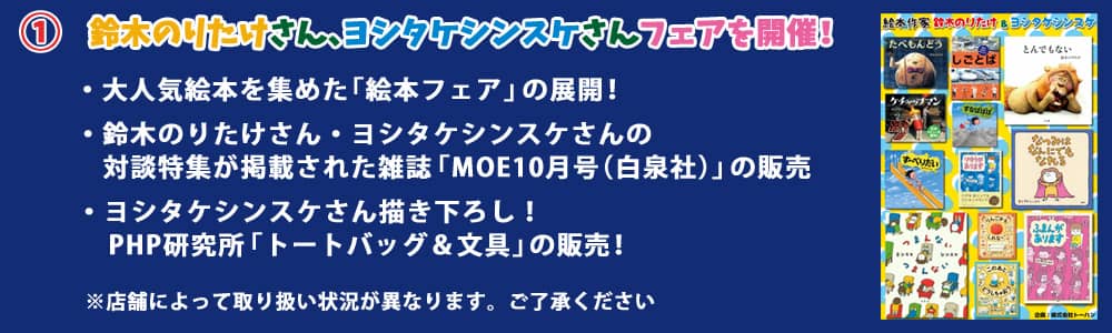 鈴木のりたけさん、ヨシタケシンスケさんフェアを開催！ ・大人気絵本を集めた「絵本フェア」の展開！・鈴木のりたけさん・ヨシタケシンスケさんの対談特集が掲載された雑誌「MOE10月号（白泉社）」の販売！・ヨシタケシンスケさん描き下ろし！PHP研究所「トートバッグ＆文具」の販売！※店舗によって取り扱い状況が異なります。ご了承ください