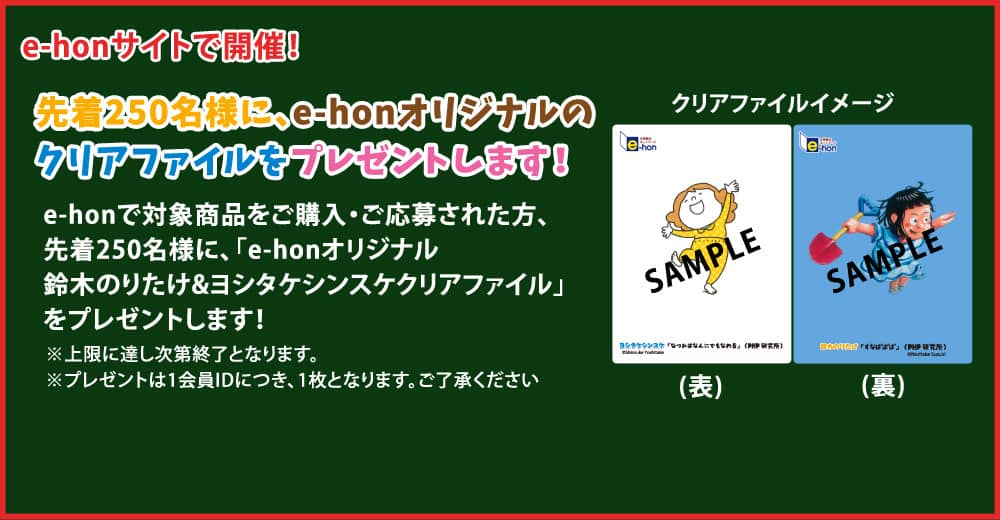 e-honサイトで開催！ 先着250名様に、e-honオリジナルのクリアファイルをプレゼントします！ e-honで対象商品をご購入・ご応募された方、先着250名様に、「e-honオリジナル　鈴木のりたけ&ヨシタケシンスケクリアファイル」をプレゼントします！※上限に達し次第終了となります。※プレゼントは1会員IDにつき、1枚となります。ご了承ください