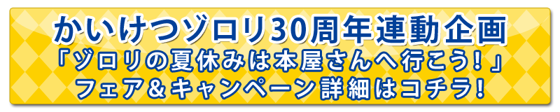 かいけつゾロリ30周年連動企画
「ゾロリの夏休みは本屋さんへ行こう！」フェア＆キャンペーン詳細はコチラ！
