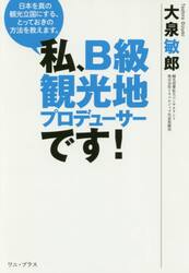 私、Ｂ級観光地プロデューサーです！　日本を真の観光立国にする、とっておきの方法を教えます。